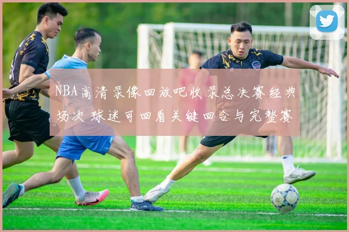NBA高清录像回放吧收录总决赛经典场次 球迷可回看关键回合与完整赛况