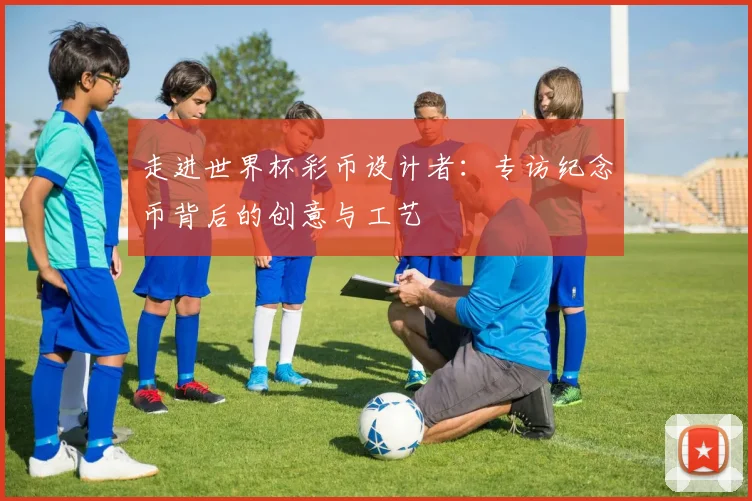 走进世界杯彩币设计者：专访纪念币背后的创意与工艺