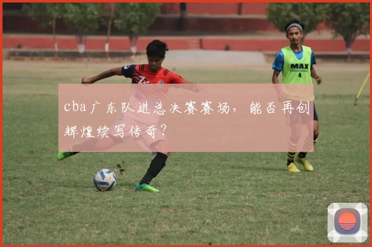 cba广东队进总决赛赛场，能否再创辉煌续写传奇？