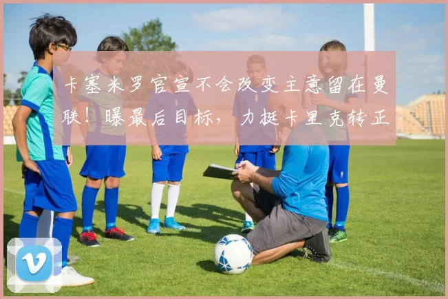 卡塞米罗官宣不会改变主意留在曼联！曝最后目标，力挺卡里克转正