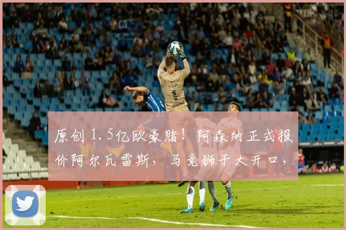 原创 1.5亿欧豪赌！阿森纳正式报价阿尔瓦雷斯，马竞狮子大开口，英超双雄竟抢破头！