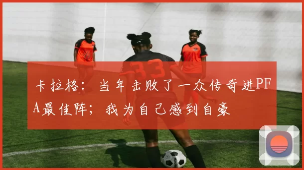 卡拉格：当年击败了一众传奇进PFA最佳阵；我为自己感到自豪