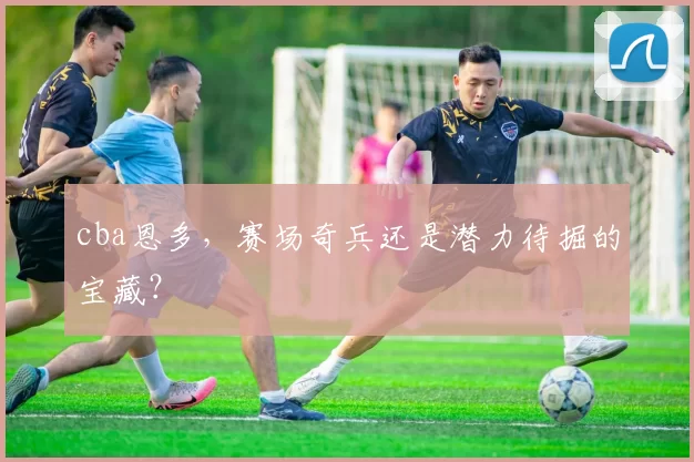 cba恩多，赛场奇兵还是潜力待掘的宝藏？