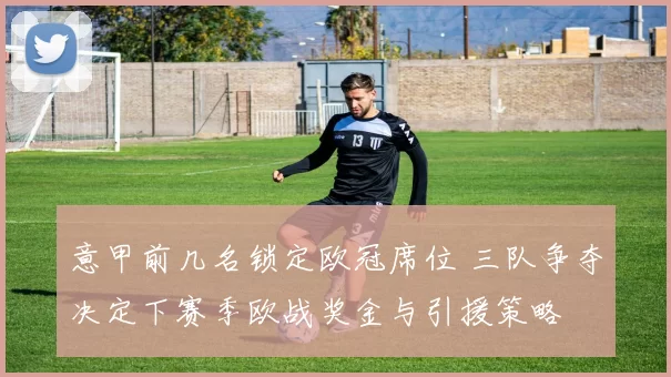 意甲前几名锁定欧冠席位 三队争夺决定下赛季欧战奖金与引援策略