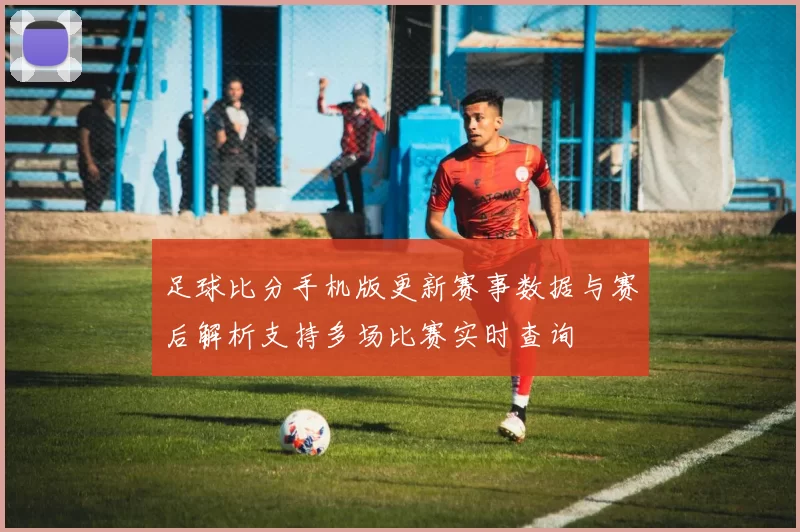 足球比分手机版更新赛事数据与赛后解析支持多场比赛实时查询
