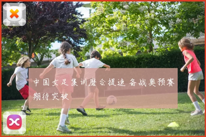 中国女足集训磨合提速 备战奥预赛期待突破