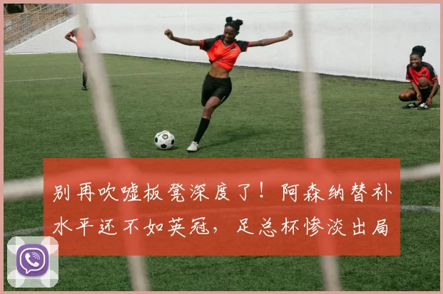 别再吹嘘板凳深度了！阿森纳替补水平还不如英冠，足总杯惨淡出局_曼城_欧冠_葡萄牙体育