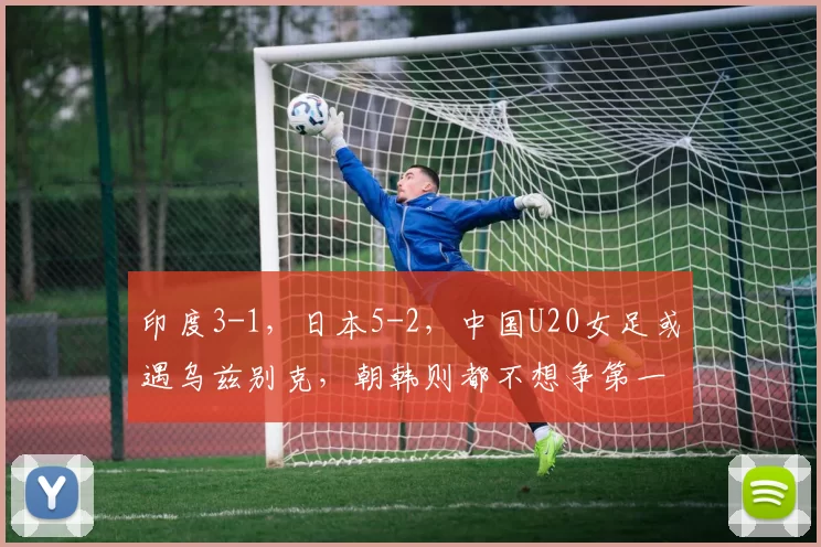 印度3-1，日本5-2，中国U20女足或遇乌兹别克，朝韩则都不想争第一