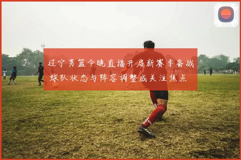 辽宁男篮今晚直播开启新赛季备战 球队状态与阵容调整成关注焦点