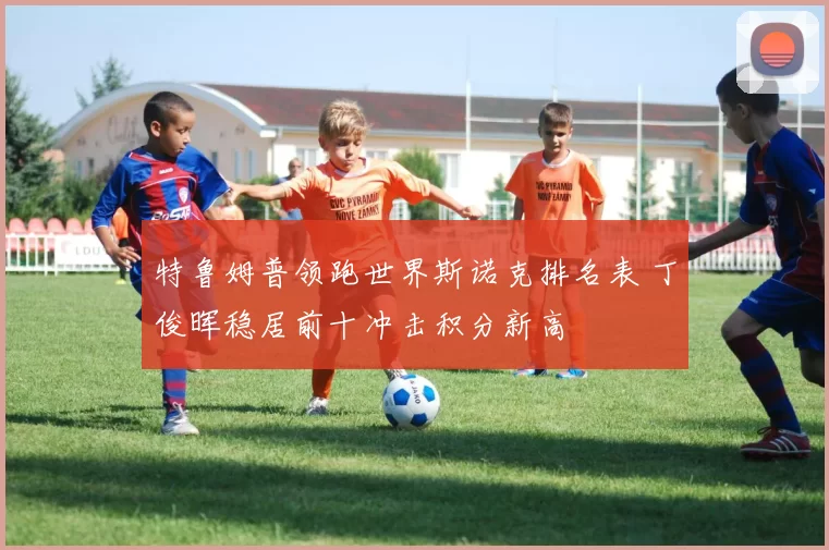 特鲁姆普领跑世界斯诺克排名表 丁俊晖稳居前十冲击积分新高