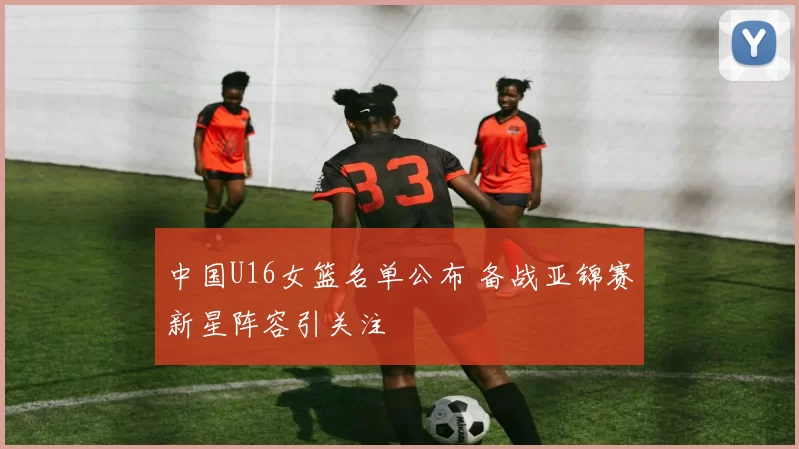 中国U16女篮名单公布 备战亚锦赛新星阵容引关注