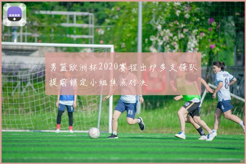 男篮欧洲杯2020赛程出炉多支强队提前锁定小组焦点对决