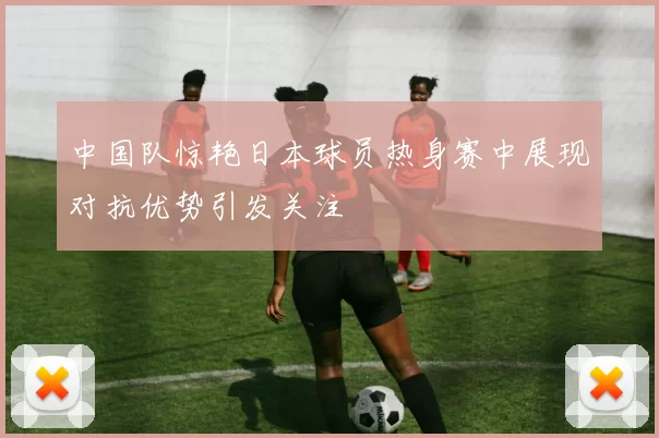 中国队惊艳日本球员热身赛中展现对抗优势引发关注