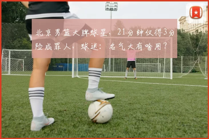 北京男篮大牌球星，21分钟仅得3分险成罪人，球迷：名气大有啥用？