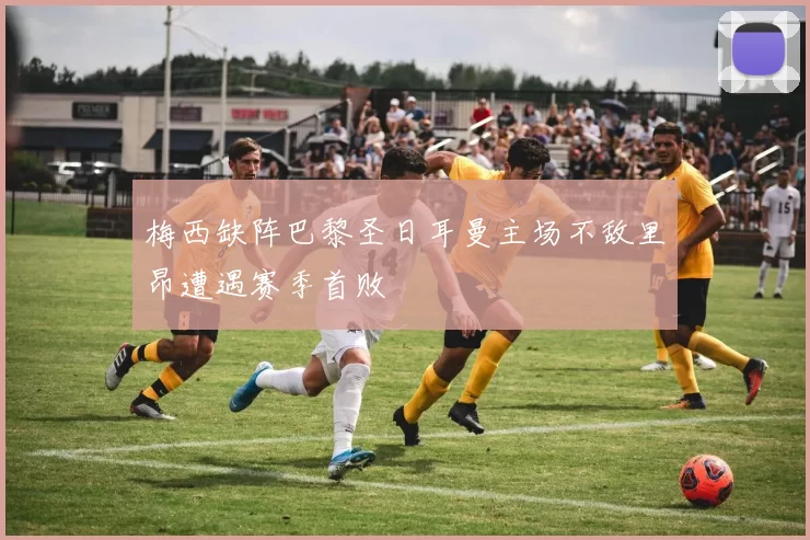 梅西缺阵巴黎圣日耳曼主场不敌里昂遭遇赛季首败