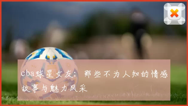 cba球星女友：那些不为人知的情感故事与魅力风采