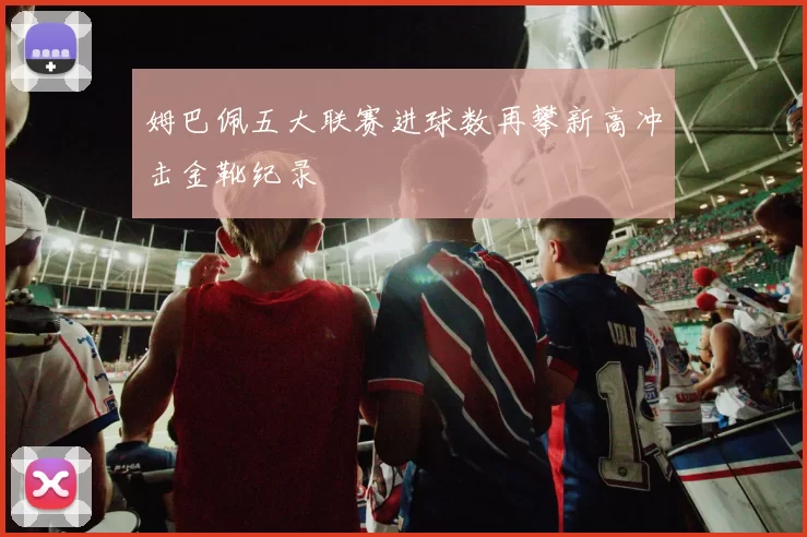 姆巴佩五大联赛进球数再攀新高冲击金靴纪录