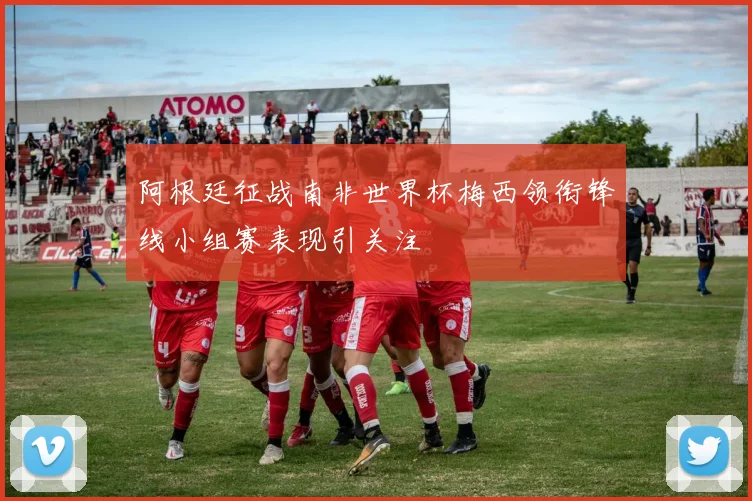 阿根廷征战南非世界杯梅西领衔锋线小组赛表现引关注