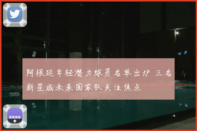 阿根廷年轻潜力球员名单出炉 三名新星成未来国家队关注焦点