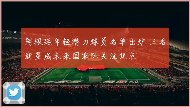 阿根廷年轻潜力球员名单出炉 三名新星成未来国家队关注焦点