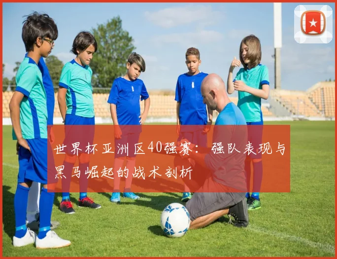 世界杯亚洲区40强赛：强队表现与黑马崛起的战术剖析