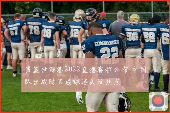 男篮世锦赛2022直播赛程公布 中国队出战时间成球迷关注焦点