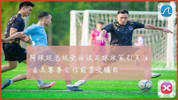 阿根廷总统受访谈足球政策引关注 南美赛事合作前景受瞩目
