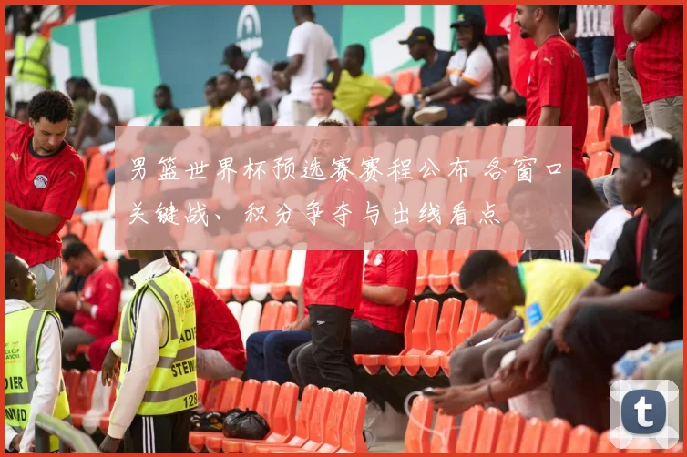 男篮世界杯预选赛赛程公布 各窗口关键战、积分争夺与出线看点